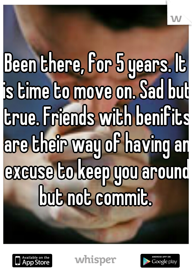 Been there, for 5 years. It is time to move on. Sad but true. Friends with benifits are their way of having an excuse to keep you around but not commit. 