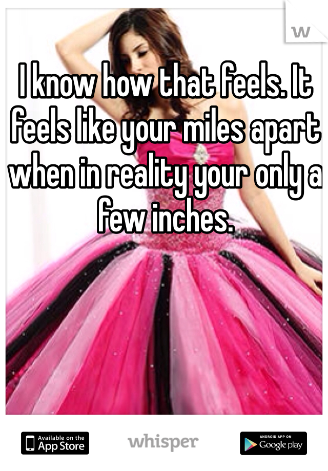 I know how that feels. It feels like your miles apart when in reality your only a few inches. 