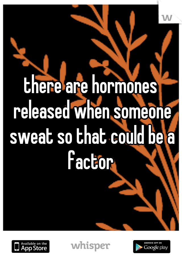 there are hormones released when someone sweat so that could be a factor 