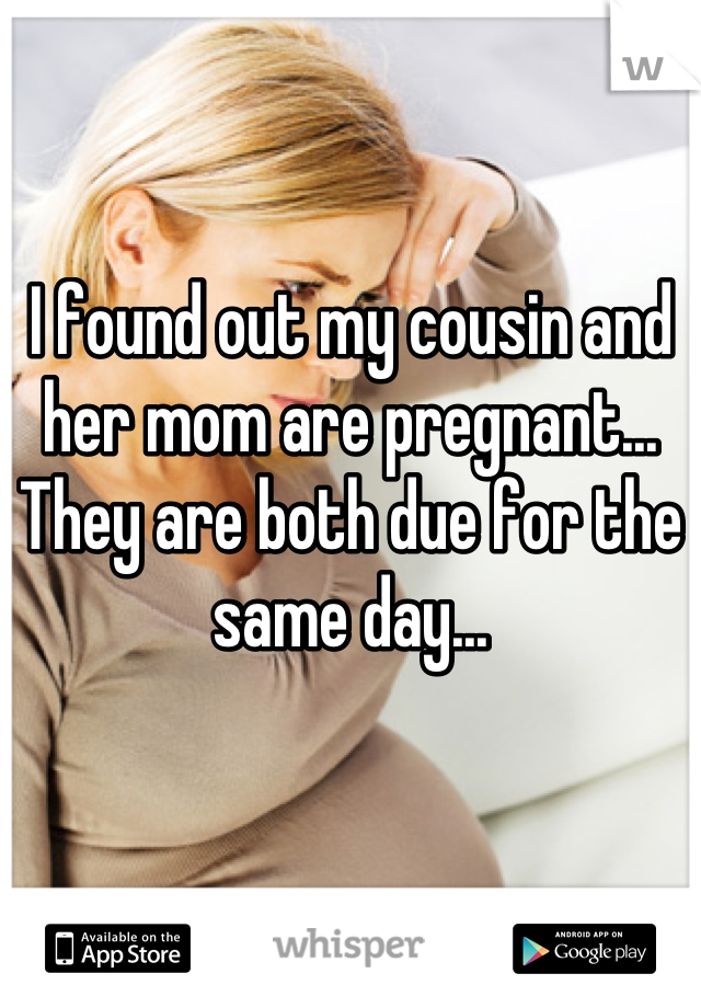 I found out my cousin and her mom are pregnant... They are both due for the same day...
