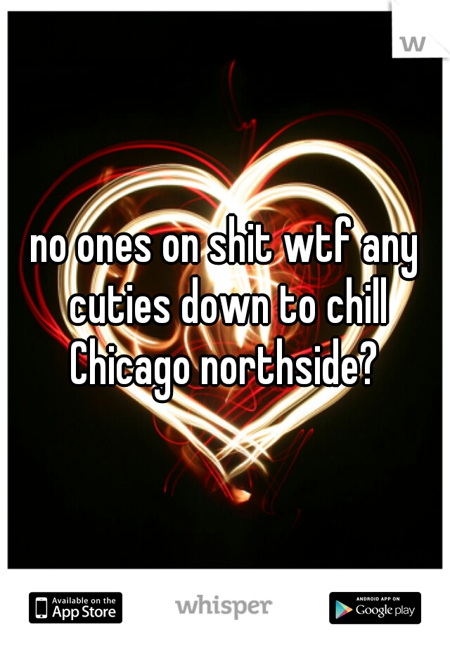 no ones on shit wtf any cuties down to chill Chicago northside? 