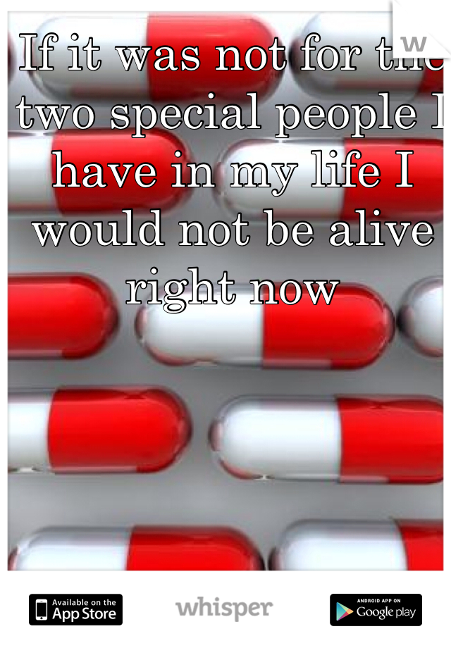 If it was not for the two special people I have in my life I would not be alive right now