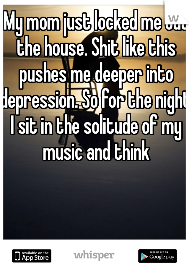 My mom just locked me out the house. Shit like this pushes me deeper into depression. So for the night I sit in the solitude of my music and think