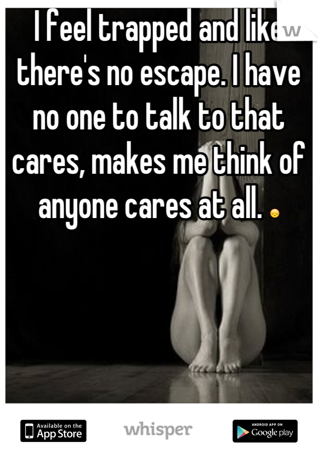 I feel trapped and like there's no escape. I have no one to talk to that cares, makes me think of anyone cares at all. 😞