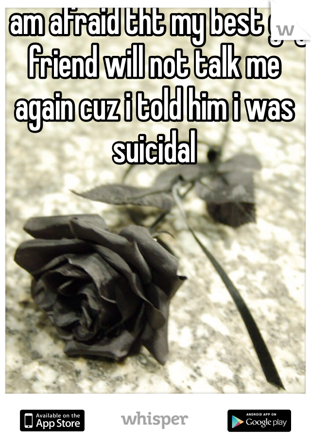 I am afraid tht my best guy friend will not talk me again cuz i told him i was suicidal   