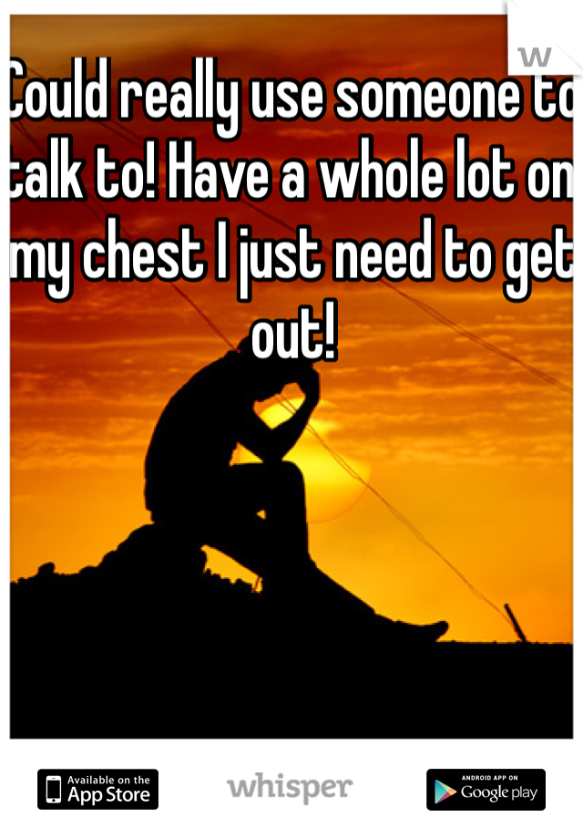 Could really use someone to talk to! Have a whole lot on my chest I just need to get out!