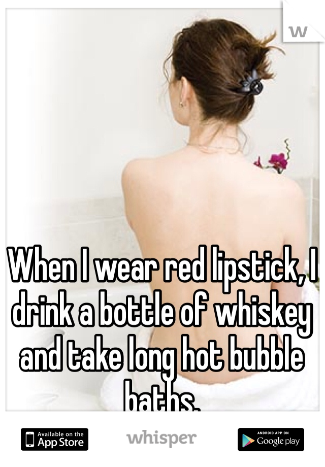 When I wear red lipstick, I drink a bottle of whiskey and take long hot bubble baths. 
