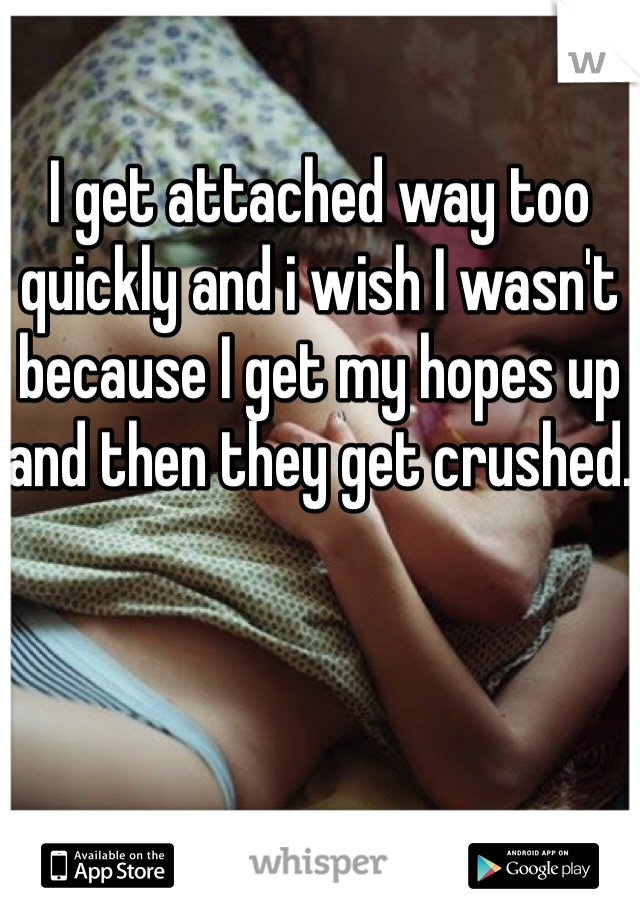 I get attached way too quickly and i wish I wasn't because I get my hopes up and then they get crushed.