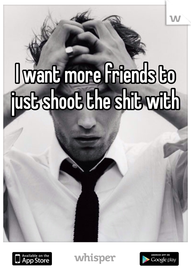 I want more friends to just shoot the shit with 