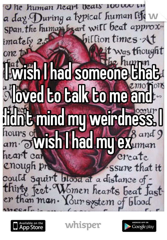 I wish I had someone that loved to talk to me and didn't mind my weirdness. I wish I had my ex