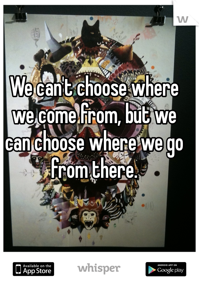 We can't choose where we come from, but we can choose where we go from there.