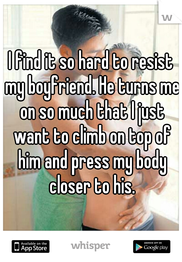 I find it so hard to resist my boyfriend. He turns me on so much that I just want to climb on top of him and press my body closer to his.