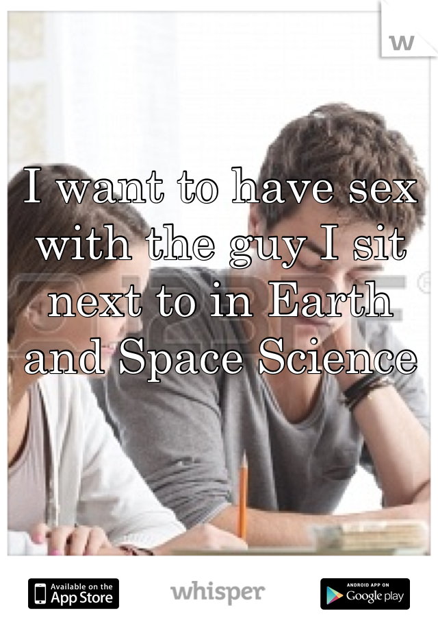I want to have sex with the guy I sit next to in Earth and Space Science