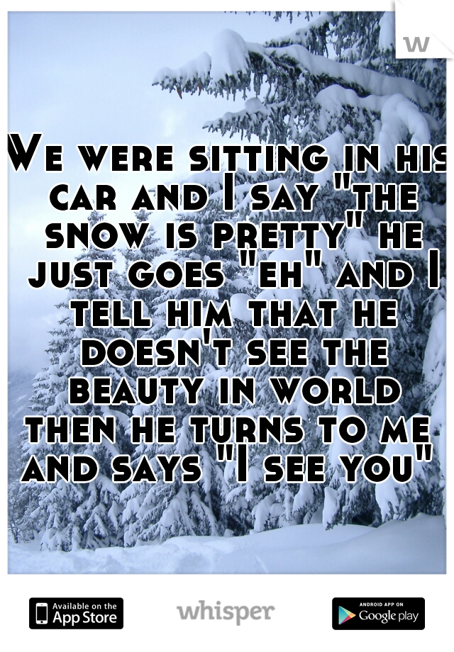 We were sitting in his car and I say "the snow is pretty" he just goes "eh" and I tell him that he doesn't see the beauty in world

then he turns to me and says "I see you" 