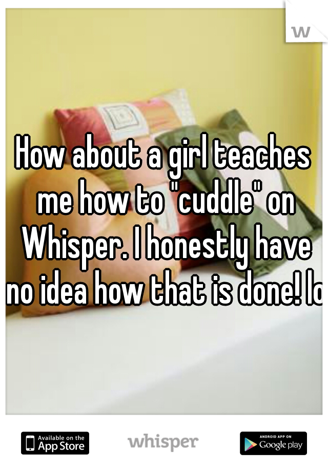 How about a girl teaches me how to "cuddle" on Whisper. I honestly have no idea how that is done! lol