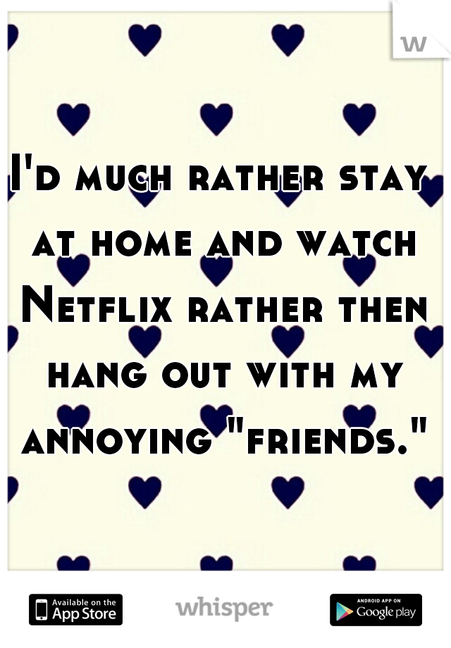 I'd much rather stay at home and watch Netflix rather then hang out with my annoying "friends."
 