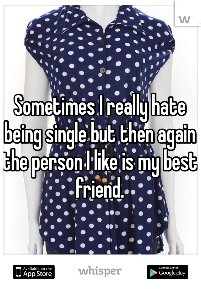 Sometimes I really hate being single but then again the person I like is my best friend.
