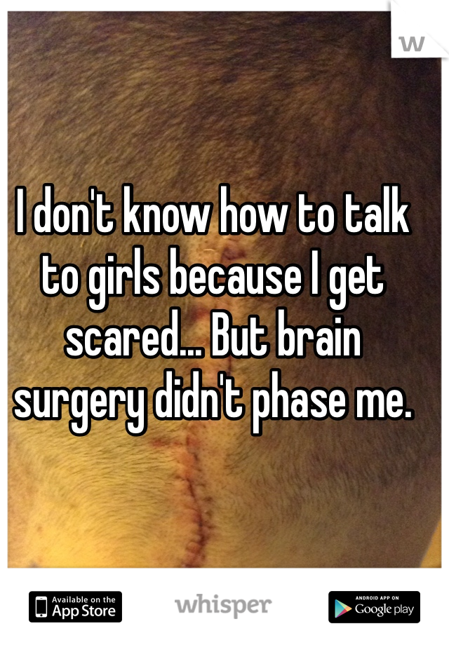 I don't know how to talk to girls because I get scared... But brain surgery didn't phase me. 