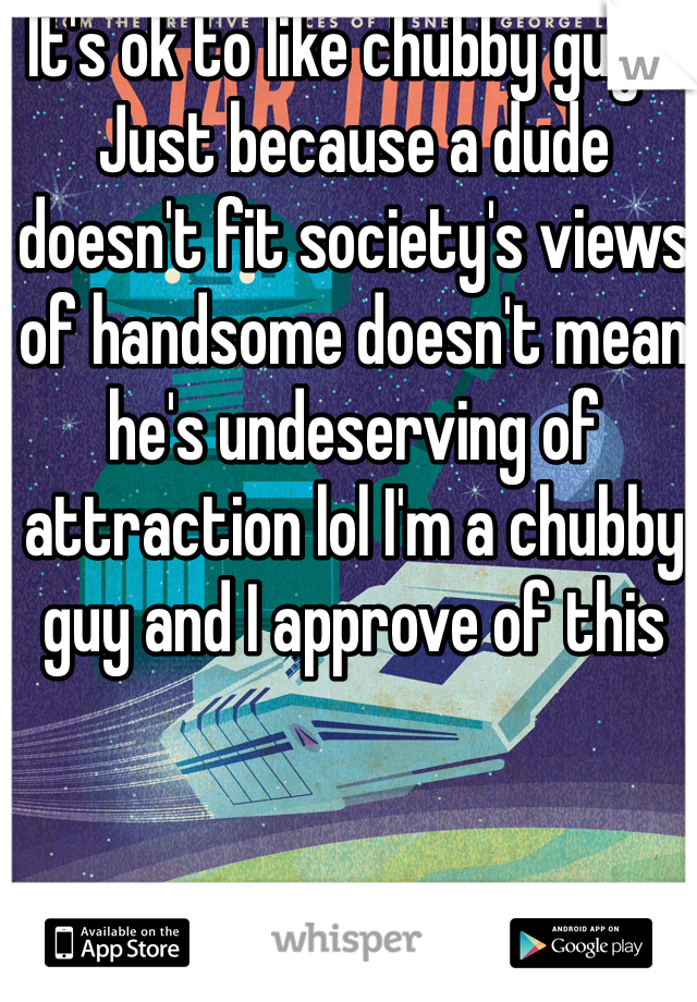 It's ok to like chubby guys. Just because a dude doesn't fit society's views of handsome doesn't mean he's undeserving of attraction lol I'm a chubby guy and I approve of this
