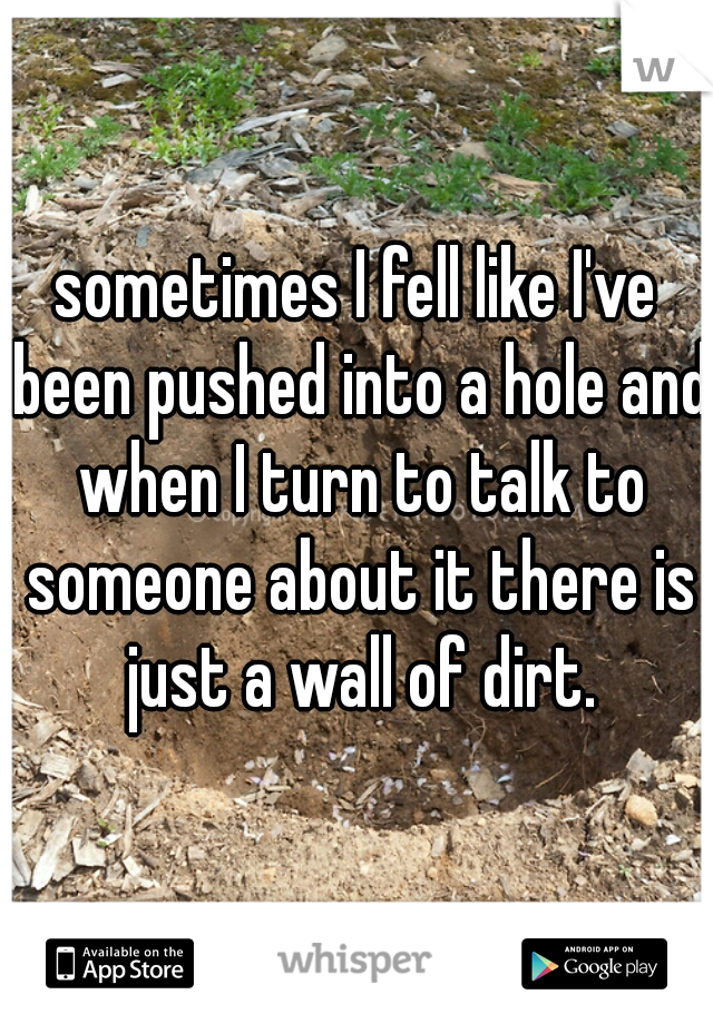 sometimes I fell like I've been pushed into a hole and when I turn to talk to someone about it there is just a wall of dirt.