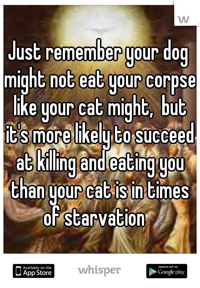 Just remember your dog might not eat your corpse like your cat might,  but it's more likely to succeed at killing and eating you than your cat is in times of starvation   