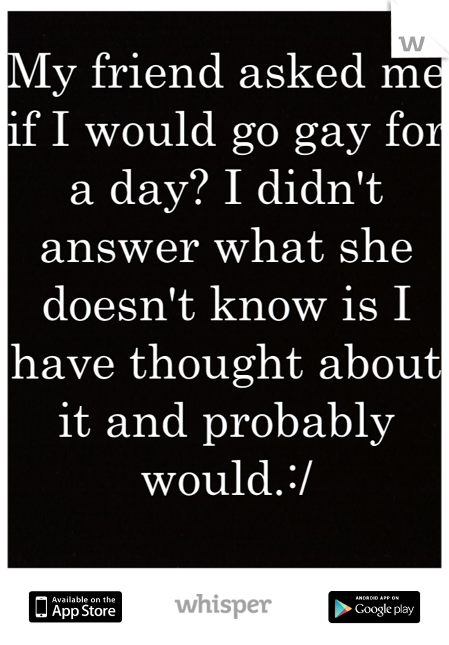 My friend asked me if I would go gay for a day? I didn't answer what she doesn't know is I have thought about it and probably would.:/