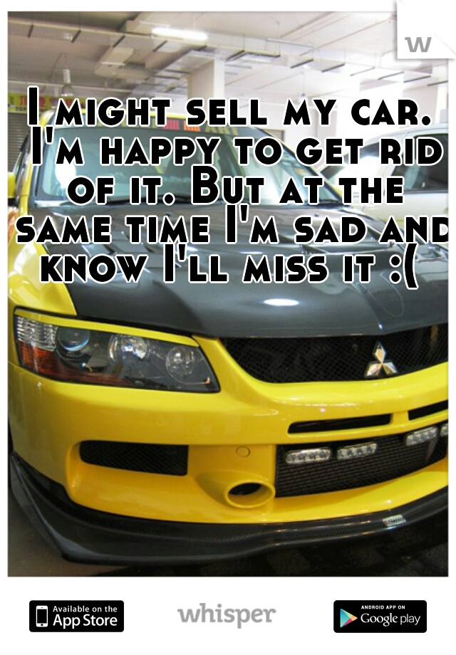 I might sell my car. I'm happy to get rid of it. But at the same time I'm sad and know I'll miss it :( 