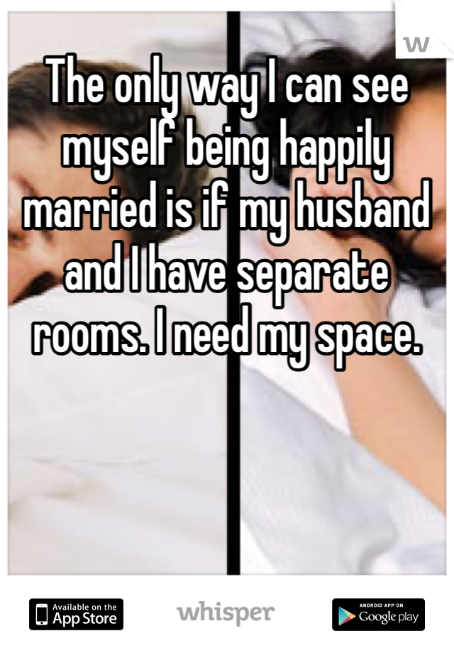 The only way I can see myself being happily married is if my husband and I have separate rooms. I need my space. 