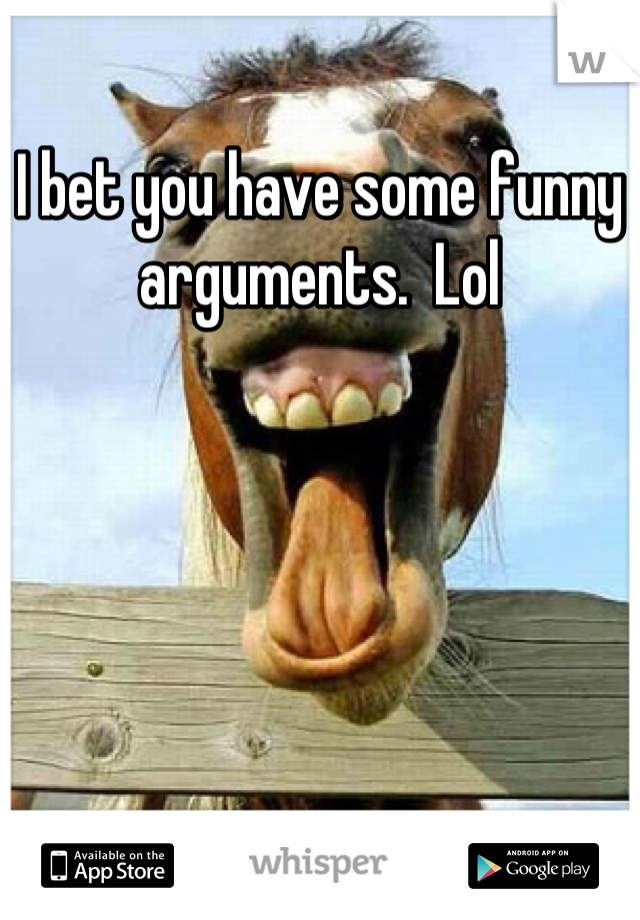 I bet you have some funny arguments.  Lol