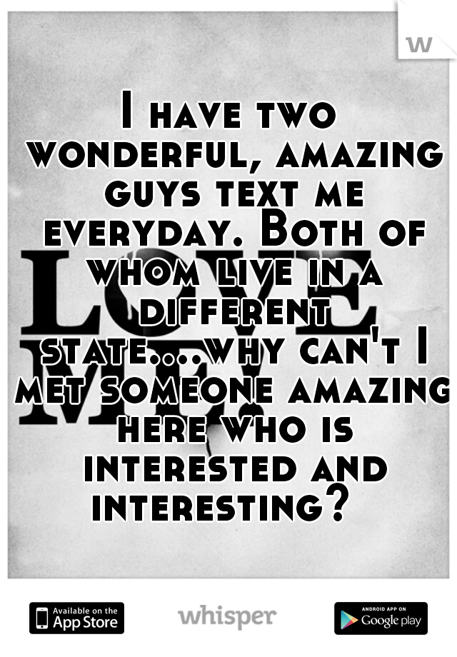 I have two wonderful, amazing guys text me everyday. Both of whom live in a different state....why can't I met someone amazing here who is interested and interesting?  