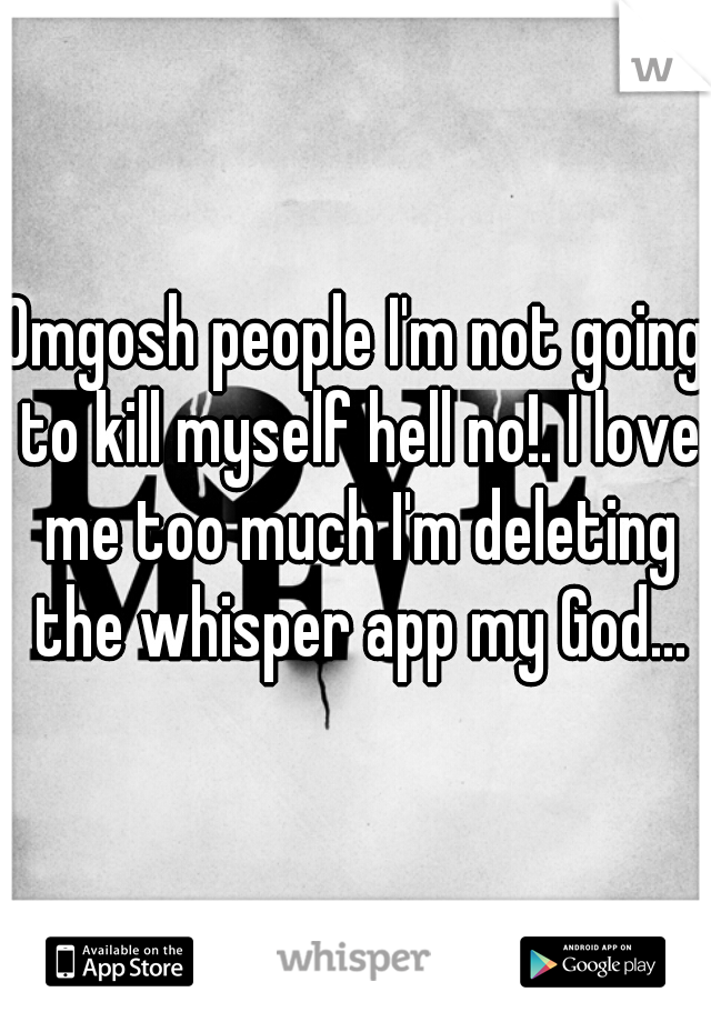 Omgosh people I'm not going to kill myself hell no!. I love me too much I'm deleting the whisper app my God...