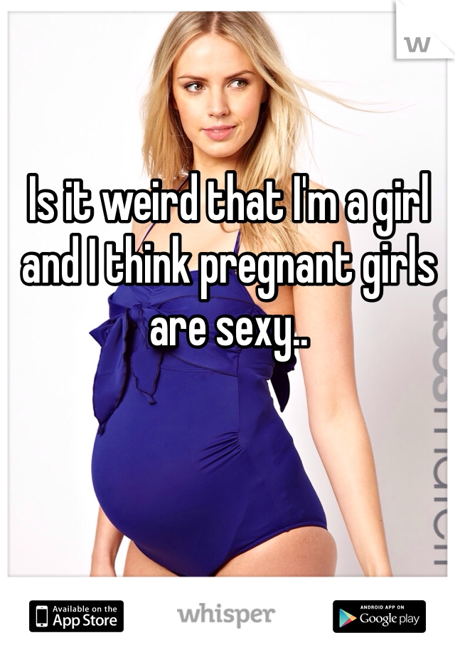 Is it weird that I'm a girl and I think pregnant girls are sexy..  