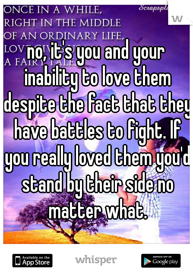 no, it's you and your inability to love them despite the fact that they have battles to fight. If you really loved them you'd stand by their side no matter what.