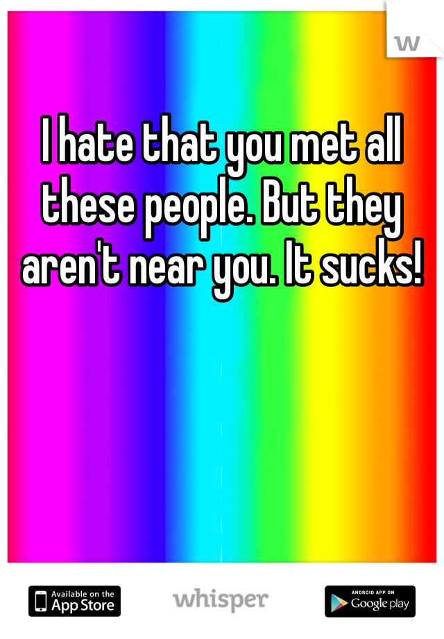 I hate that you met all these people. But they aren't near you. It sucks!