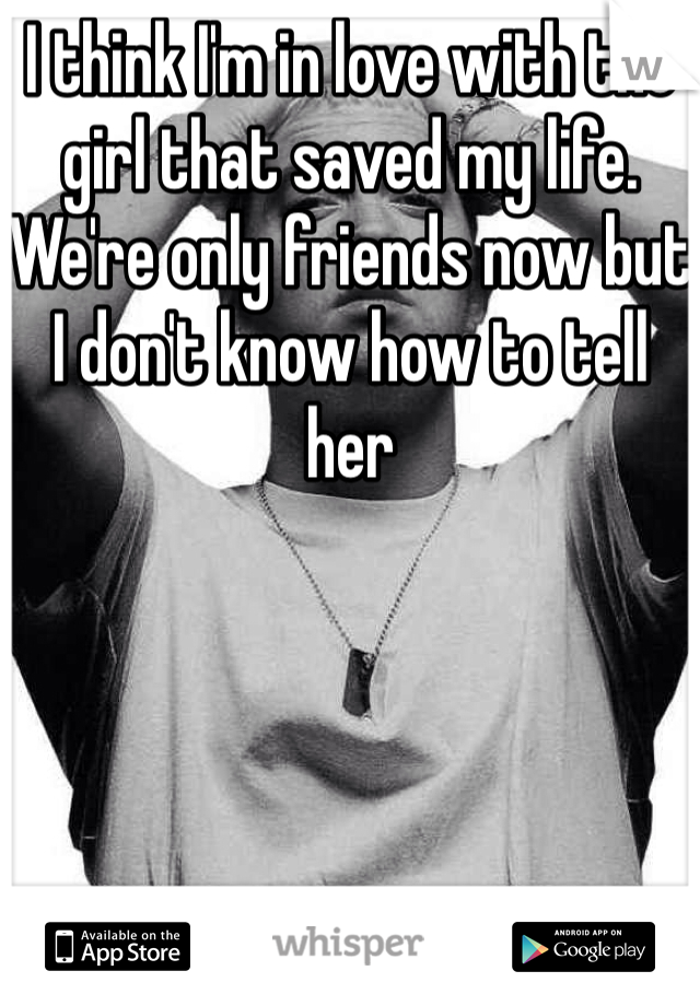 I think I'm in love with the girl that saved my life. We're only friends now but I don't know how to tell her