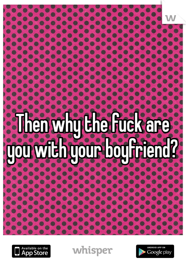 Then why the fuck are you with your boyfriend? 