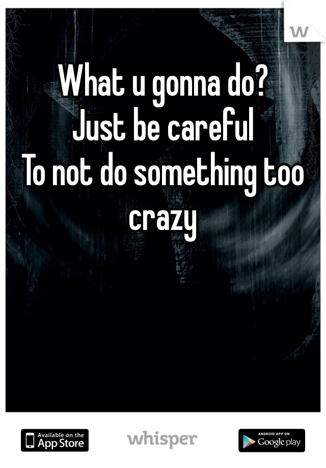 What u gonna do?
Just be careful  
To not do something too crazy 
