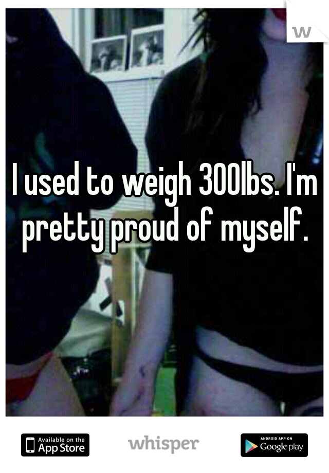 I used to weigh 300lbs. I'm pretty proud of myself. 
