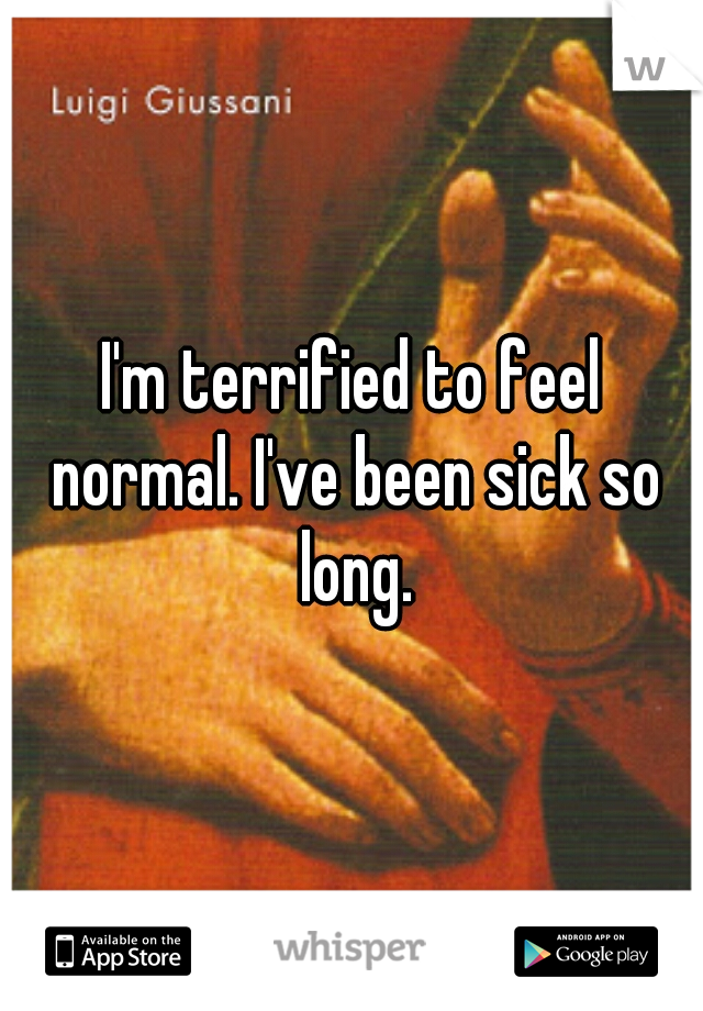 I'm terrified to feel normal. I've been sick so long.