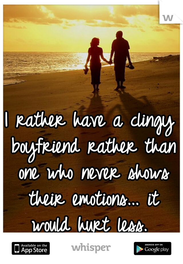 I rather have a clingy boyfriend rather than one who never shows their emotions... it would hurt less. 