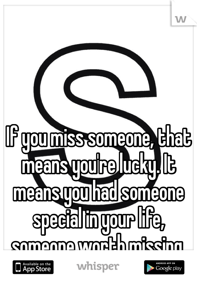 If you miss someone, that means you're lucky. It means you had someone special in your life, someone worth missing.