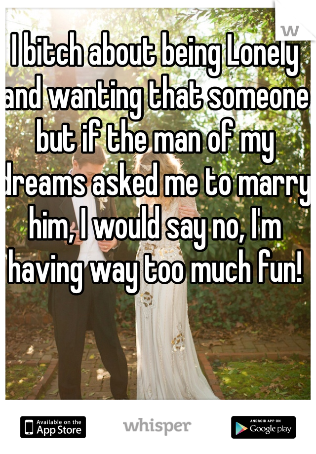 I bitch about being Lonely and wanting that someone but if the man of my dreams asked me to marry him, I would say no, I'm having way too much fun! 