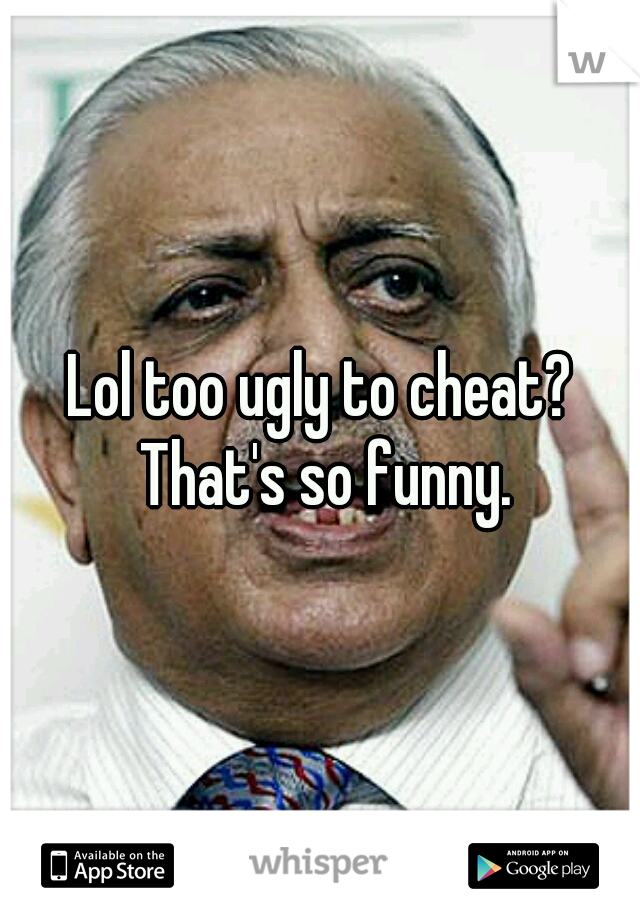 Lol too ugly to cheat? That's so funny.