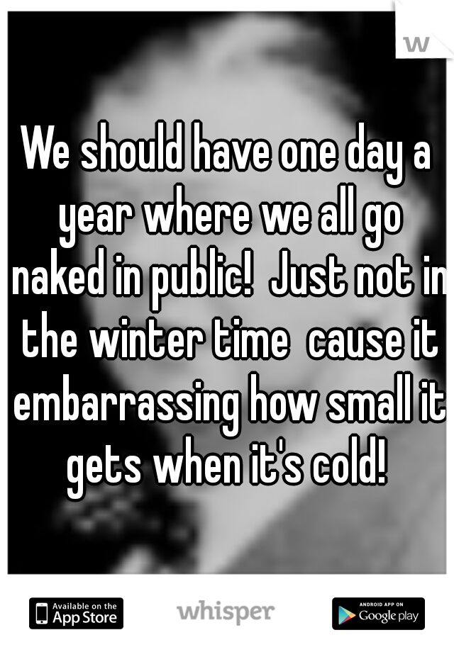 We should have one day a year where we all go naked in public!  Just not in the winter time  cause it embarrassing how small it gets when it's cold! 