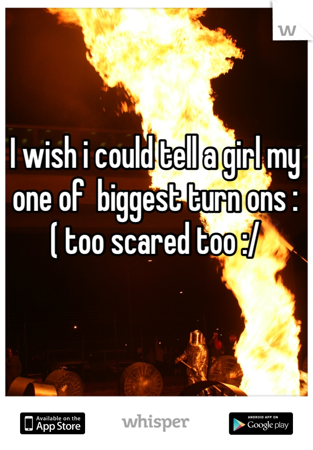 I wish i could tell a girl my one of  biggest turn ons :( too scared too :/ 