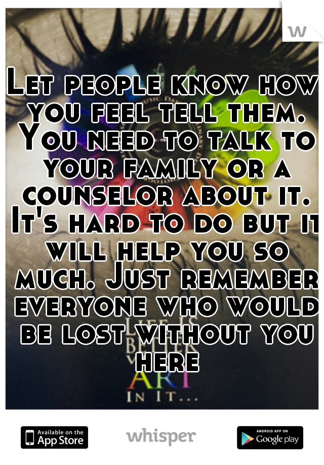 Let people know how you feel tell them. You need to talk to your family or a counselor about it. It's hard to do but it will help you so much. Just remember everyone who would be lost without you here
