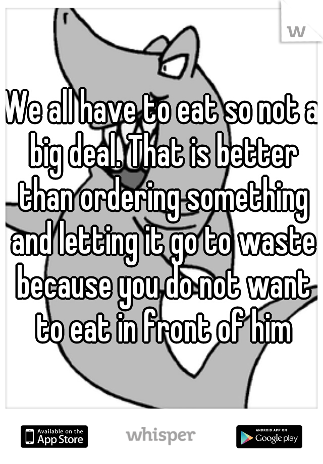 We all have to eat so not a big deal. That is better than ordering something and letting it go to waste because you do not want to eat in front of him