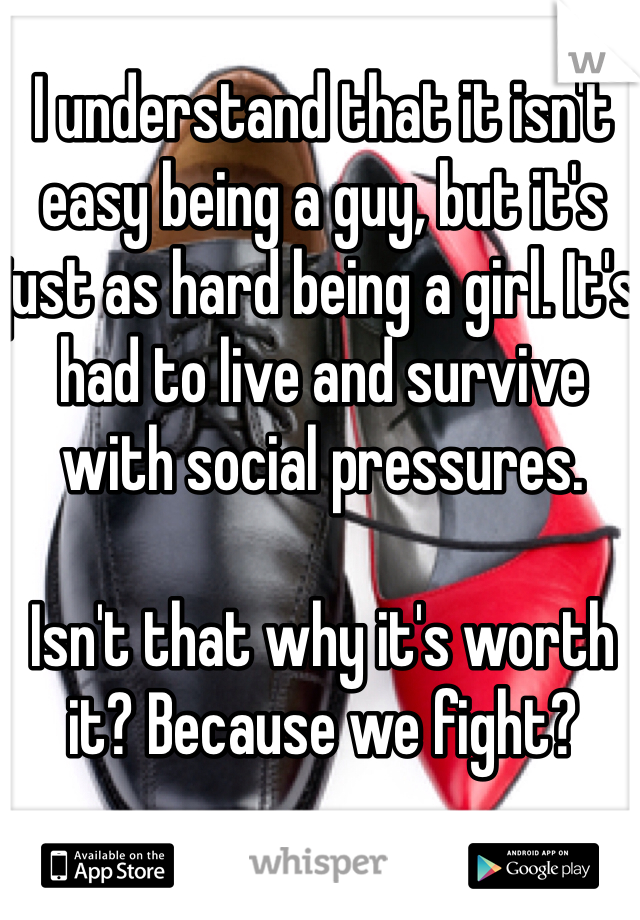 I understand that it isn't easy being a guy, but it's just as hard being a girl. It's had to live and survive with social pressures. 

Isn't that why it's worth it? Because we fight?