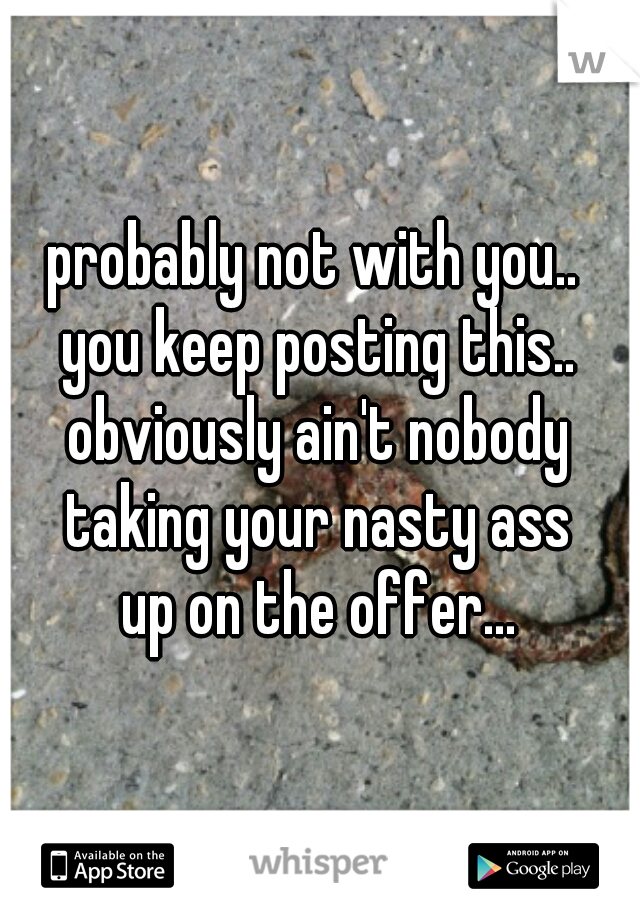 probably not with you.. 
you keep posting this..
obviously ain't nobody
taking your nasty ass
up on the offer...