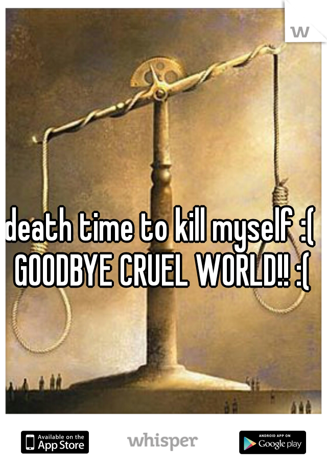 death time to kill myself :( 
GOODBYE CRUEL WORLD!! :(